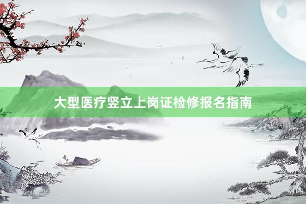 大型医疗竖立上岗证检修报名指南