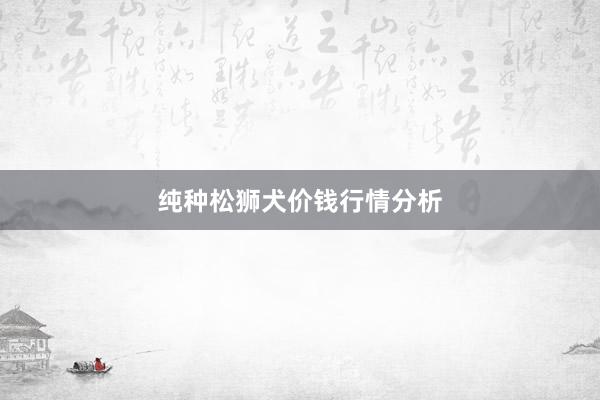 纯种松狮犬价钱行情分析